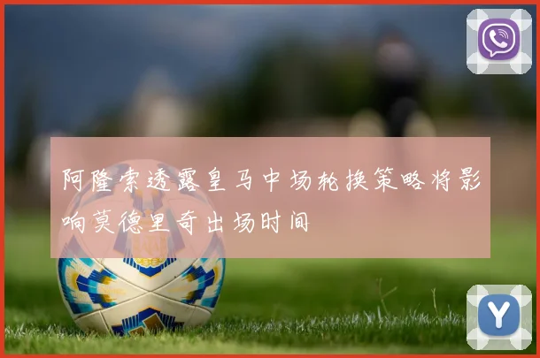 阿隆索透露皇马中场轮换策略将影响莫德里奇出场时间