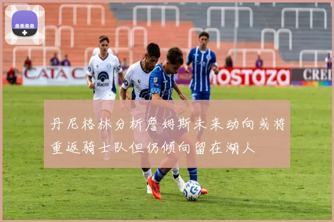 丹尼格林分析詹姆斯未来动向或将重返骑士队但仍倾向留在湖人