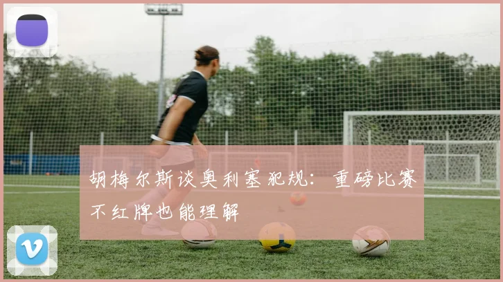胡梅尔斯谈奥利塞犯规：重磅比赛不红牌也能理解