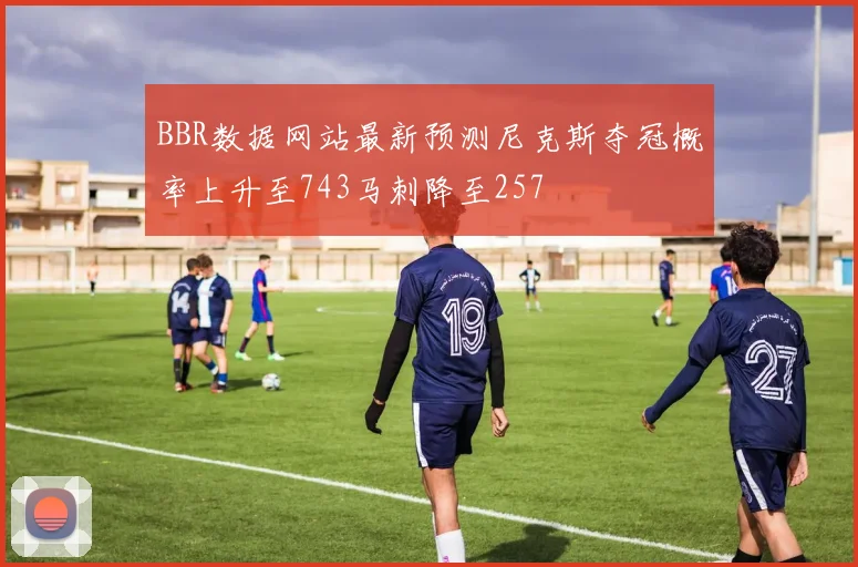 BBR数据网站最新预测尼克斯夺冠概率上升至743马刺降至257
