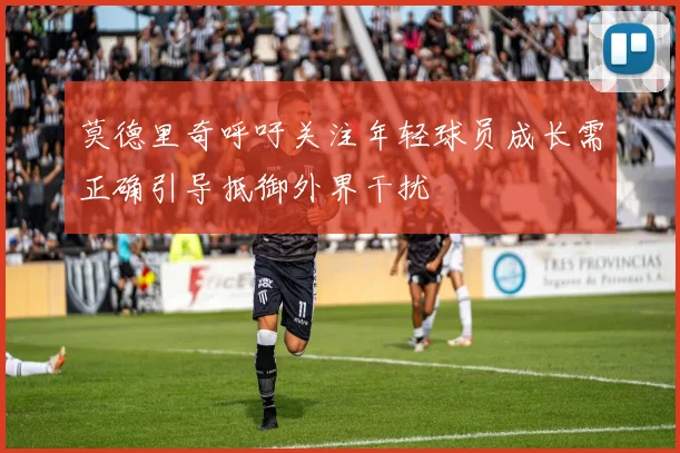莫德里奇呼吁关注年轻球员成长需正确引导抵御外界干扰