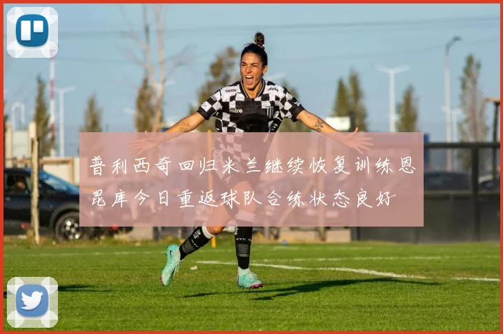 普利西奇回归米兰继续恢复训练恩昆库今日重返球队合练状态良好
