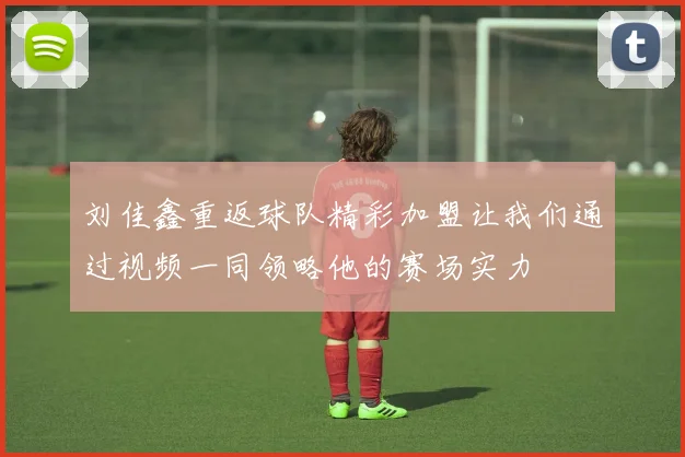 刘佳鑫重返球队精彩加盟让我们通过视频一同领略他的赛场实力