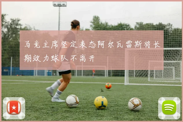 马竞主席坚定表态阿尔瓦雷斯将长期效力球队不离开