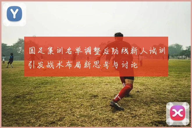 国足集训名单调整后防线新人试训引发战术布局新思考与讨论