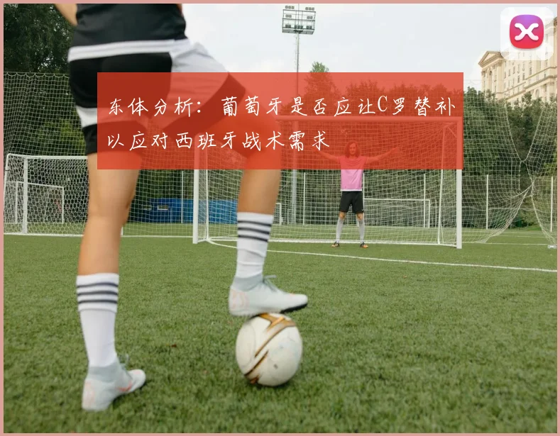 东体分析:葡萄牙是否应让C罗替补以应对西班牙战术需求