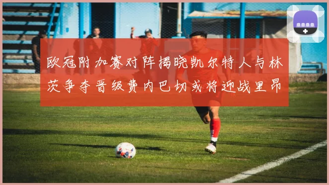 欧冠附加赛对阵揭晓凯尔特人与林茨争夺晋级费内巴切或将迎战里昂