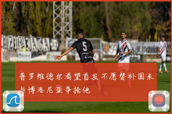 普罗维德尔渴望首发不愿替补国米与博洛尼亚争抢他