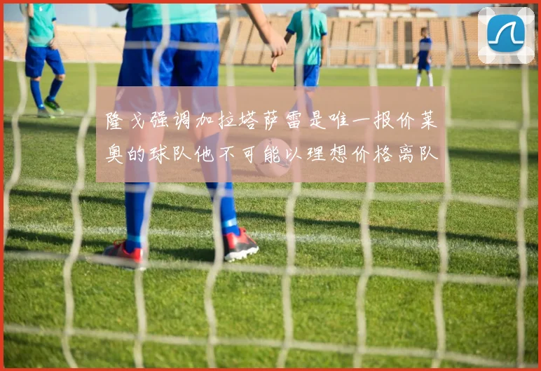 隆戈强调加拉塔萨雷是唯一报价莱奥的球队他不可能以理想价格离队