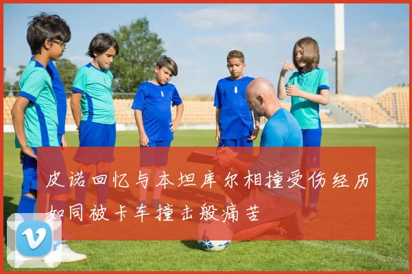 皮诺回忆与本坦库尔相撞受伤经历如同被卡车撞击般痛苦