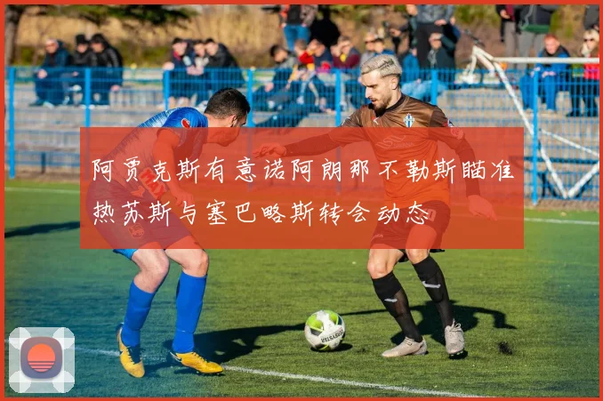 阿贾克斯有意诺阿朗那不勒斯瞄准热苏斯与塞巴略斯转会动态