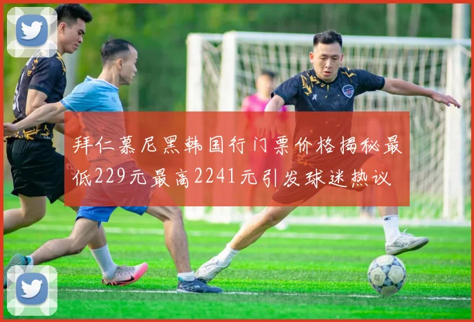 拜仁慕尼黑韩国行门票价格揭秘最低229元最高2241元引发球迷热议