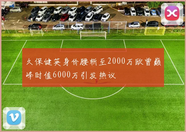 久保健英身价腰斩至2000万欧曾巅峰时值6000万引发热议