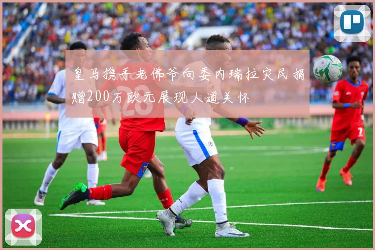 皇马携手老佛爷向委内瑞拉灾民捐赠200万欧元展现人道关怀