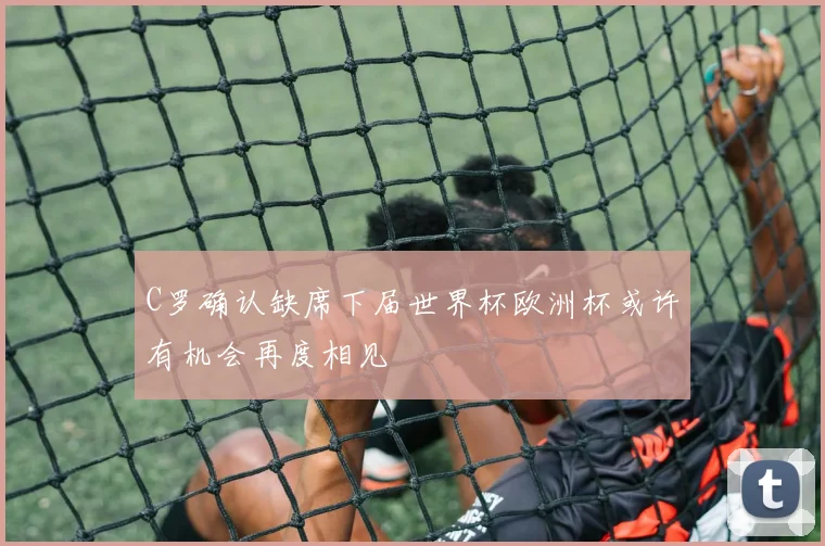 C罗确认缺席下届世界杯欧洲杯或许有机会再度相见