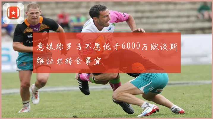 意媒称罗马不愿低于6000万欧谈斯维拉尔转会事宜