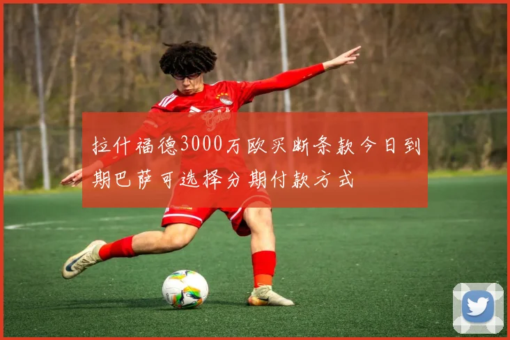 拉什福德3000万欧买断条款今日到期巴萨可选择分期付款方式
