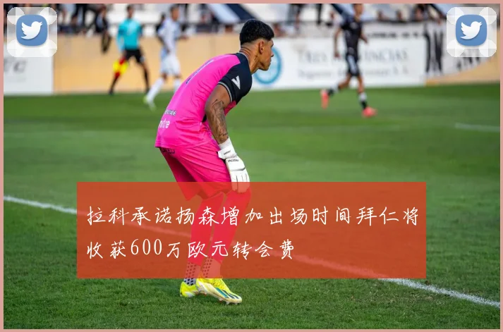 拉科承诺扬森增加出场时间拜仁将收获600万欧元转会费