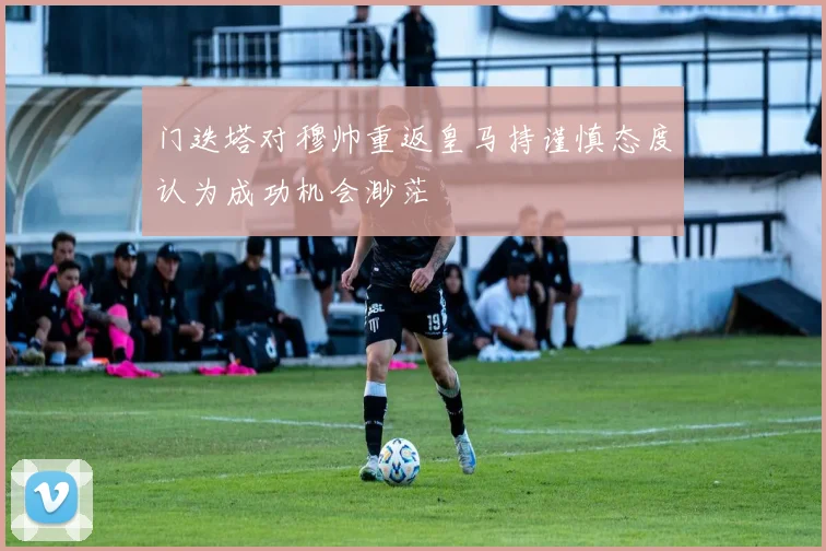 门迭塔对穆帅重返皇马持谨慎态度认为成功机会渺茫