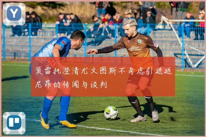 莫雷托澄清尤文图斯不考虑引进迈尼昂的传闻与谈判