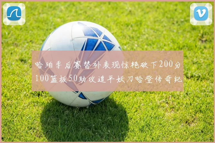 哈珀季后赛替补表现惊艳砍下200分100篮板50助攻追平妖刀哈登传奇纪录