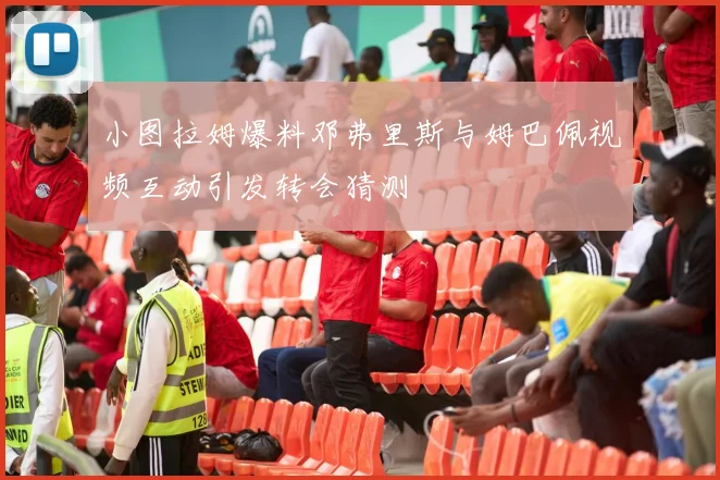 小图拉姆爆料邓弗里斯与姆巴佩视频互动引发转会猜测