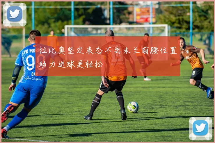 拉比奥坚定表态不离米兰前腰位置助力进球更轻松
