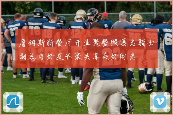 詹姆斯新餐厅开业聚餐照曝光骑士副总与好友齐聚共享美好时光