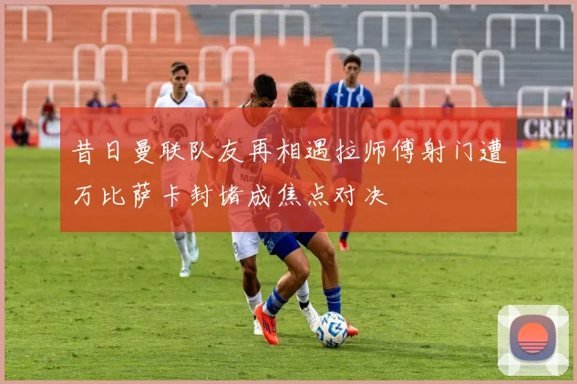 昔日曼联队友再相遇拉师傅射门遭万比萨卡封堵成焦点对决