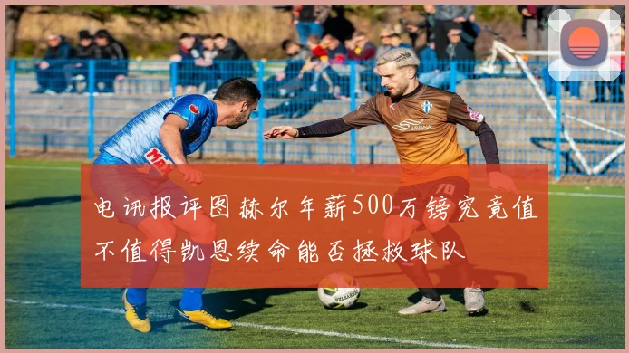 电讯报评图赫尔年薪500万镑究竟值不值得凯恩续命能否拯救球队